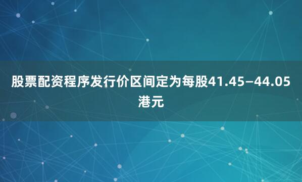股票配资程序发行价区间定为每股41.45—44.05港元