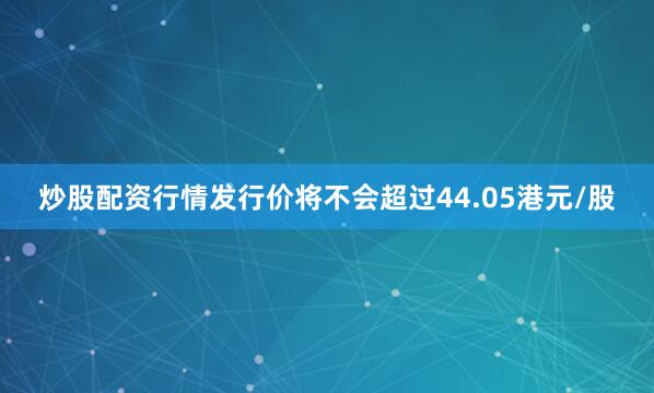 炒股配资行情发行价将不会超过44.05港元/股