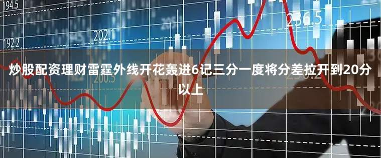 炒股配资理财雷霆外线开花轰进6记三分一度将分差拉开到20分以上