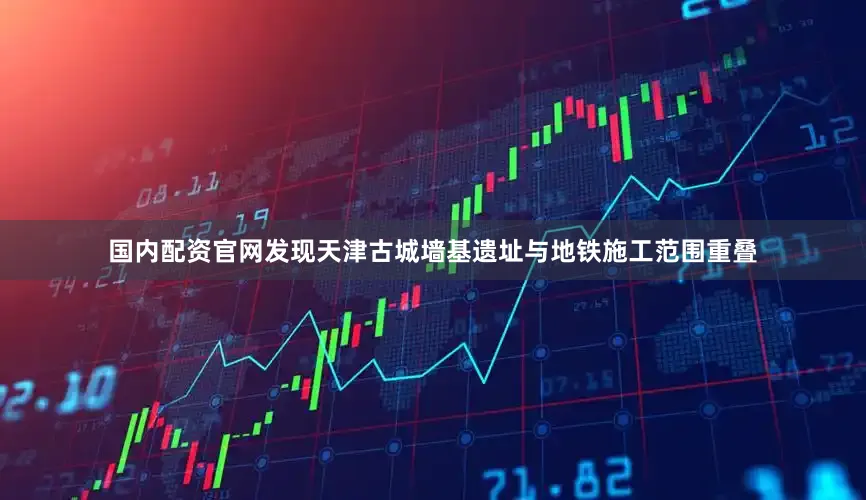 国内配资官网发现天津古城墙基遗址与地铁施工范围重叠