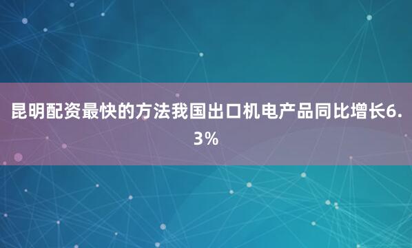 昆明配资最快的方法我国出口机电产品同比增长6.3%