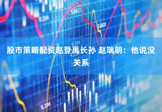 股市策略配资赵登禹长孙 赵瑞明：他说没关系