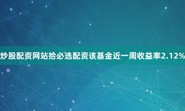 炒股配资网站拾必选配资该基金近一周收益率2.12%