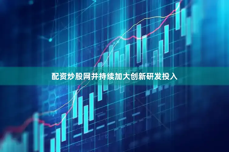 配资炒股网并持续加大创新研发投入