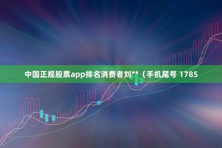 中国正规股票app排名消费者刘**（手机尾号 1785
