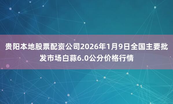 贵阳本地股票配资公司2026年1月9日全国主要批发市场白蒜6.0公分价格行情