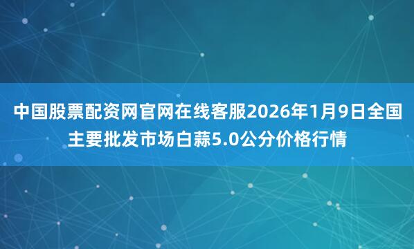 中国股票配资网官网在线客服2026年1月9日全国主要批发市场白蒜5.0公分价格行情