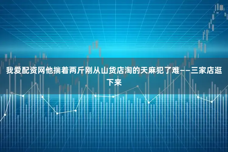 我爱配资网他揣着两斤刚从山货店淘的天麻犯了难——三家店逛下来