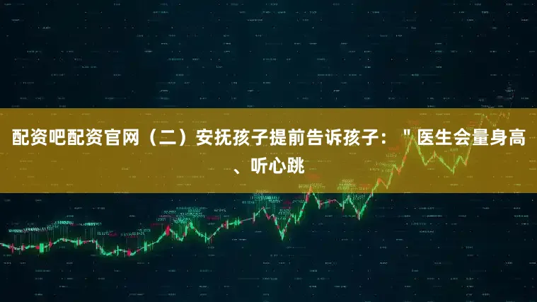 配资吧配资官网（二）安抚孩子提前告诉孩子：＂医生会量身高、听心跳