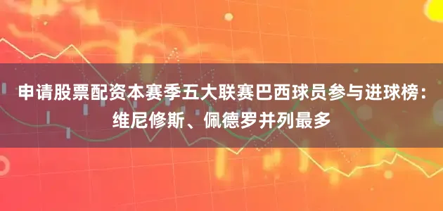 申请股票配资本赛季五大联赛巴西球员参与进球榜：维尼修斯、佩德罗并列最多