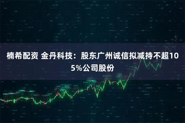 楠希配资 金丹科技：股东广州诚信拟减持不超105%公司股份