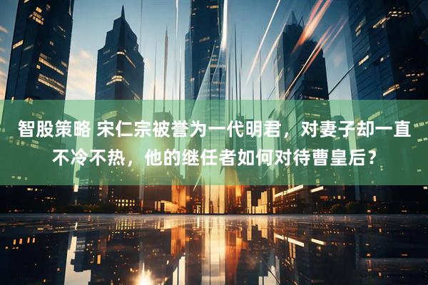 智股策略 宋仁宗被誉为一代明君，对妻子却一直不冷不热，他的继任者如何对待曹皇后？