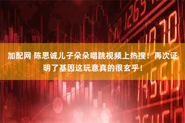 加配网 陈思诚儿子朵朵唱跳视频上热搜！再次证明了基因这玩意真的很玄乎！