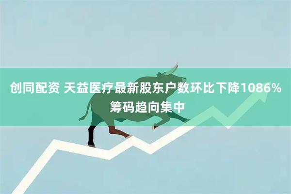 创同配资 天益医疗最新股东户数环比下降1086% 筹码趋向集中