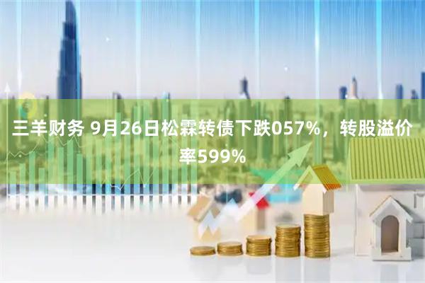 三羊财务 9月26日松霖转债下跌057%，转股溢价率599%
