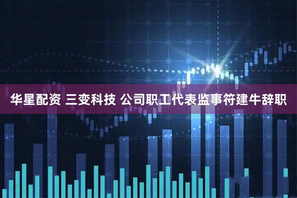 华星配资 三变科技 公司职工代表监事符建牛辞职