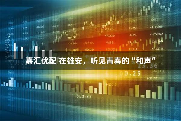 嘉汇优配 在雄安，听见青春的“和声”