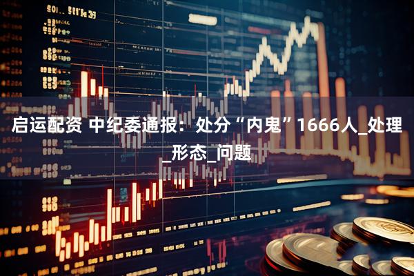 启运配资 中纪委通报：处分“内鬼”1666人_处理_形态_问题