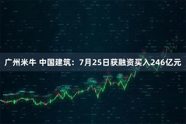 广州米牛 中国建筑：7月25日获融资买入246亿元