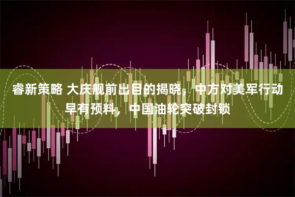睿新策略 大庆舰前出目的揭晓，中方对美军行动早有预料，中国油轮突破封锁