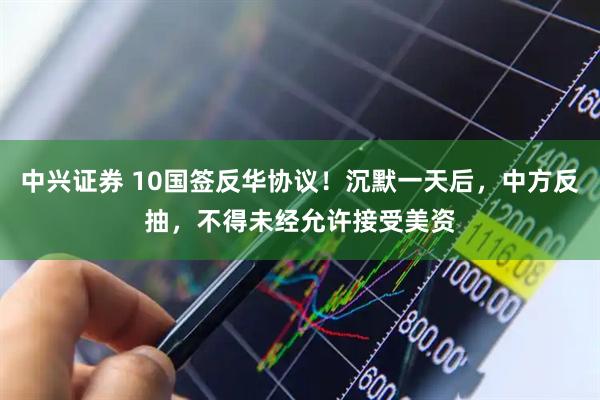 中兴证券 10国签反华协议！沉默一天后，中方反抽，不得未经允许接受美资