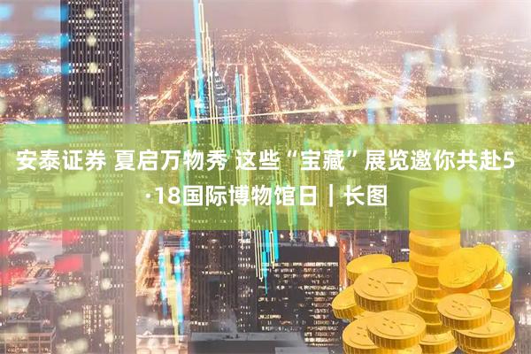 安泰证券 夏启万物秀 这些“宝藏”展览邀你共赴5·18国际博物馆日｜长图