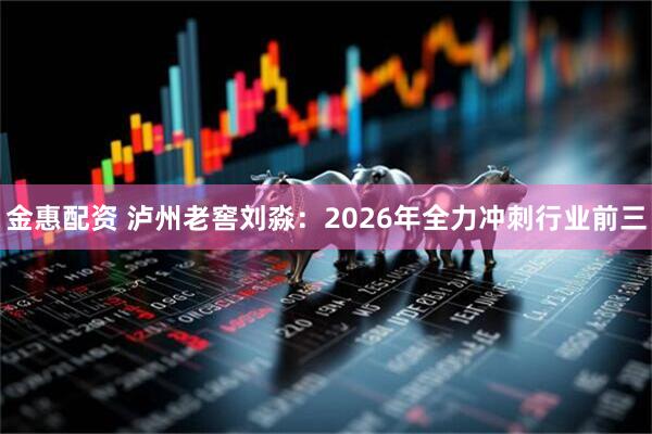金惠配资 泸州老窖刘淼：2026年全力冲刺行业前三