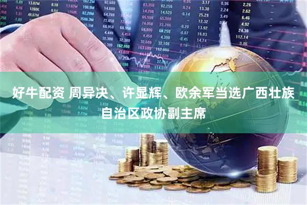 好牛配资 周异决、许显辉、欧余军当选广西壮族自治区政协副主席