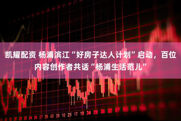 凯耀配资 杨浦滨江“好房子达人计划”启动，百位内容创作者共话“杨浦生活范儿”