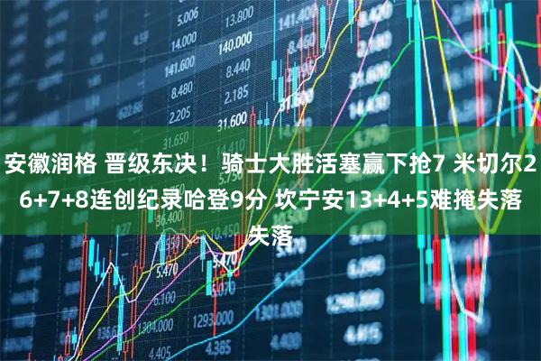 安徽润格 晋级东决！骑士大胜活塞赢下抢7 米切尔26+7+8连创纪录哈登9分 坎宁安13+4+5难掩失落