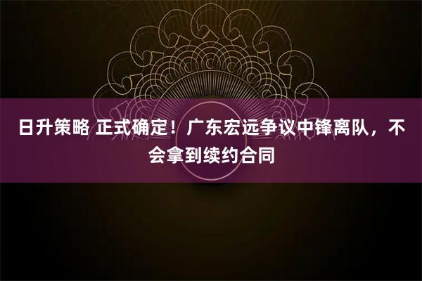 日升策略 正式确定！广东宏远争议中锋离队，不会拿到续约合同