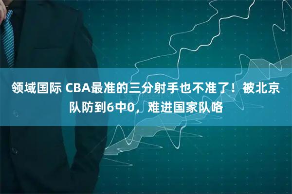领域国际 CBA最准的三分射手也不准了！被北京队防到6中0，难进国家队咯