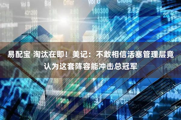 易配宝 淘汰在即！美记：不敢相信活塞管理层竟认为这套阵容能冲击总冠军