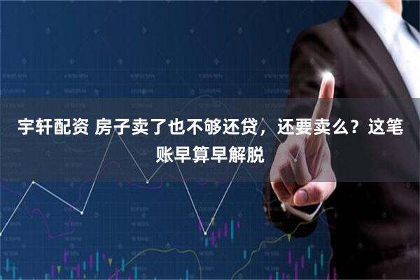 宇轩配资 房子卖了也不够还贷，还要卖么？这笔账早算早解脱