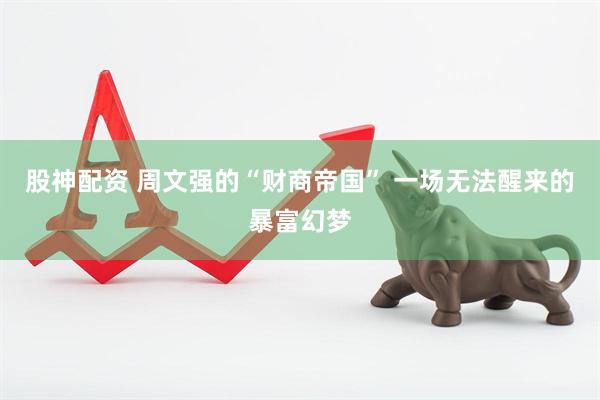 股神配资 周文强的“财商帝国” 一场无法醒来的暴富幻梦