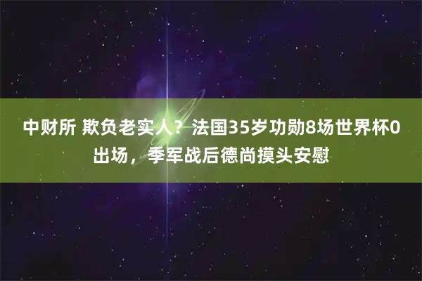 中财所 欺负老实人？法国35岁功勋8场世界杯0出场，季军战后德尚摸头安慰
