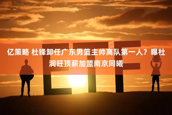 亿策略 杜锋卸任广东男篮主帅离队第一人？曝杜润旺顶薪加盟南京同曦
